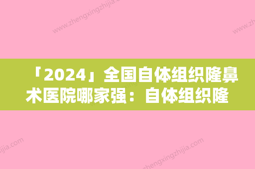 「2024」全国自体组织隆鼻术医院哪家强：自体组织隆鼻术医院前50佳权威评测