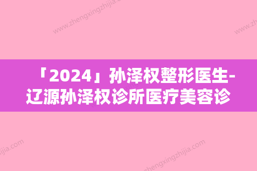 「2024」孙泽权整形医生-辽源孙泽权诊所医疗美容诊所孙泽权医师技术咋样