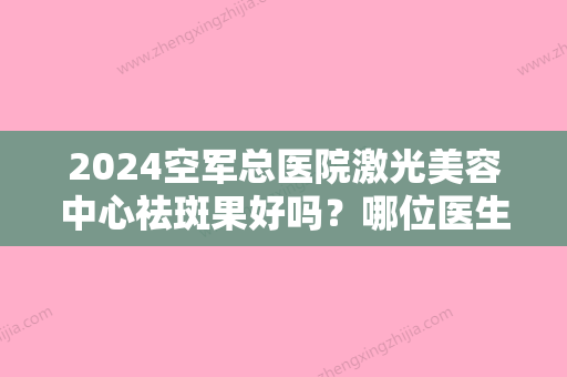 2024空军总医院激光美容中心祛斑果好吗？哪位医生祛斑技术好一些？附祛斑案例