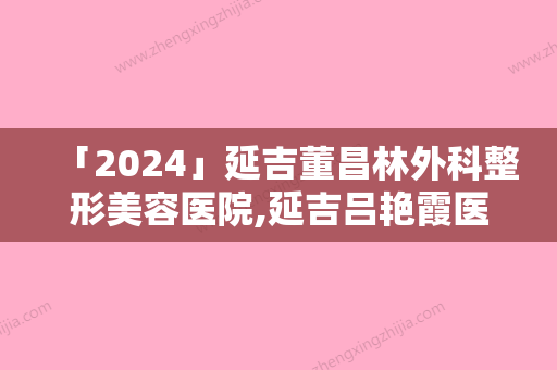 「2024」延吉董昌林外科整形美容医院,延吉吕艳霞医疗美容诊所你比较喜欢哪一家