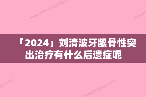 「2024」刘清波牙龈骨性突出治疗有什么后遗症呢