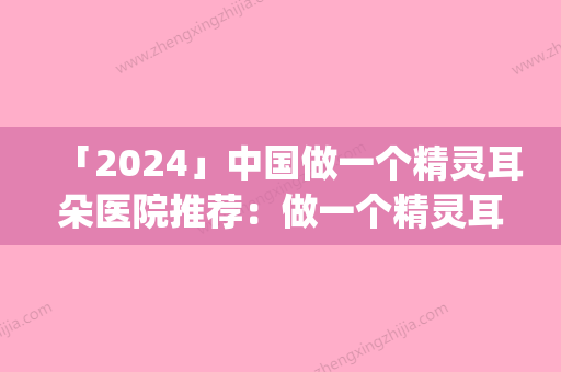 「2024」中国做一个精灵耳朵医院推荐：做一个精灵耳朵医院top50名单整理好了