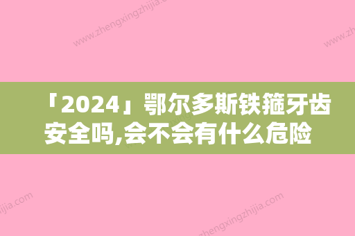 「2024」鄂尔多斯铁箍牙齿安全吗,会不会有什么危险呢