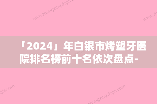 「2024」年白银市烤塑牙医院排名榜前十名依次盘点-白银市烤塑牙口腔医院