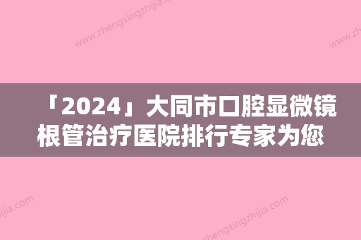 「2024」大同市口腔显微镜根管治疗医院排行专家为您保驾护航（大同市口腔显微镜根管治疗口腔医院高人气）