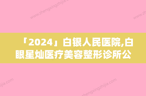 「2024」白银人民医院,白眼星灿医疗美容整形诊所公立私立pk详情