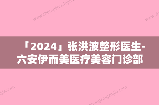 「2024」张洪波整形医生-六安伊而美医疗美容门诊部张洪波医师口碑享不停