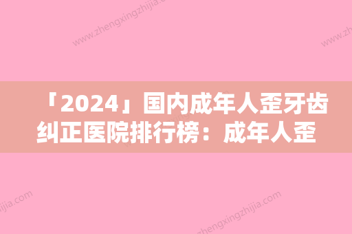 「2024」国内成年人歪牙齿纠正医院排行榜：成年人歪牙齿纠正医院前50强排行详解