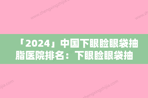 「2024」中国下眼睑眼袋抽脂医院排名：下眼睑眼袋抽脂医院前50名榜单公布