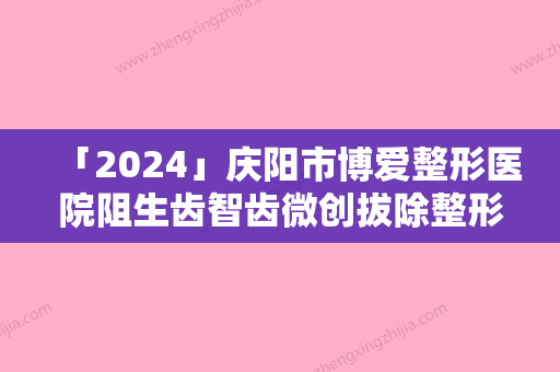 「2024」庆阳市博爱整形医院阻生齿智齿微创拔除整形作用维持久不久