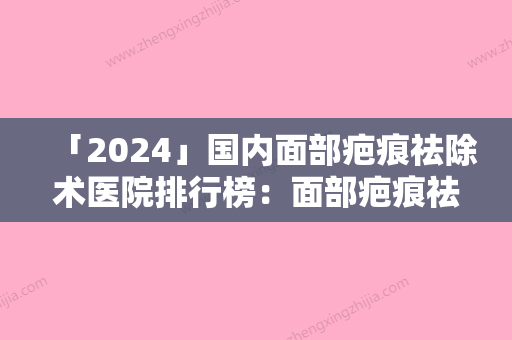 「2024」国内面部疤痕祛除术医院排行榜：面部疤痕祛除术医院50强重磅更新