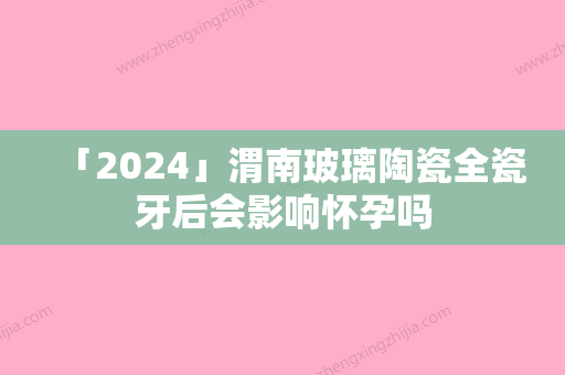 「2024」渭南玻璃陶瓷全瓷牙后会影响怀孕吗