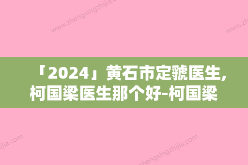 「2024」黄石市定虢医生,柯国梁医生那个好-柯国梁医师价格不贵口碑好