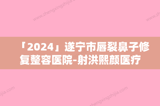 「2024」遂宁市唇裂鼻子修复整容医院-射洪熙颜医疗美容诊所你比较喜欢哪一家