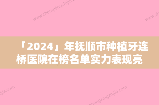 「2024」年抚顺市种植牙连桥医院在榜名单实力表现亮眼-抚顺市种植牙连桥口腔医院