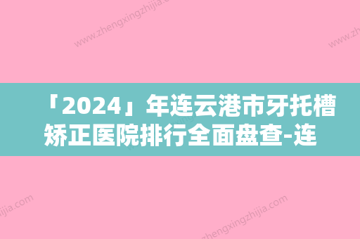 「2024」年连云港市牙托槽矫正医院排行全面盘查-连云港市牙托槽矫正口腔医院