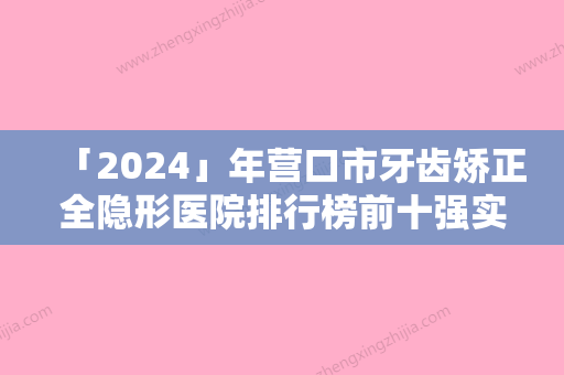 「2024」年营口市牙齿矫正全隐形医院排行榜前十强实力口碑一览-营口市牙齿矫正全隐形口腔医院