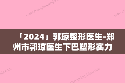 「2024」郭琼整形医生-郑州市郭琼医生下巴塑形实力靠谱口碑佳