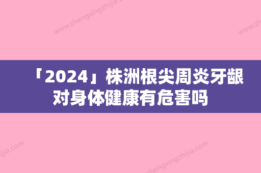 「2024」株洲根尖周炎牙龈对身体健康有危害吗