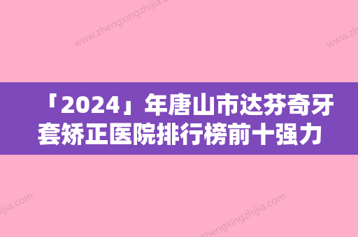 「2024」年唐山市达芬奇牙套矫正医院排行榜前十强力推-唐山市达芬奇牙套矫正口腔医院