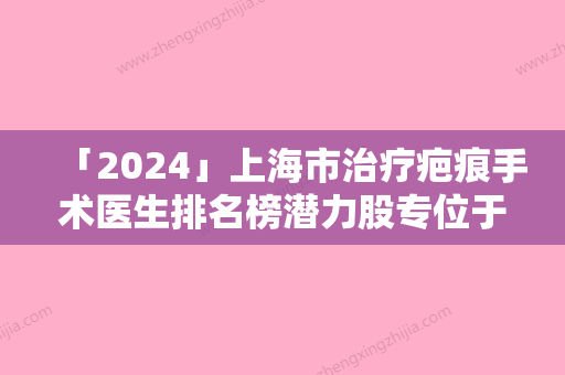 「2024」上海市治疗疤痕手术医生排名榜潜力股专位于此-黄兴勇医生全新阵容随心选