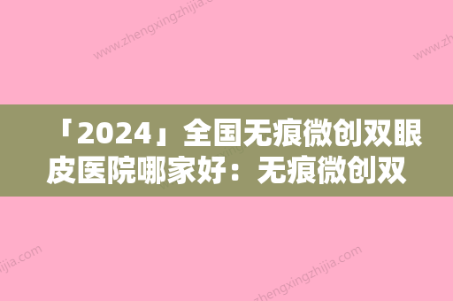 「2024」全国无痕微创双眼皮医院哪家好：无痕微创双眼皮医院前50哪家比较好