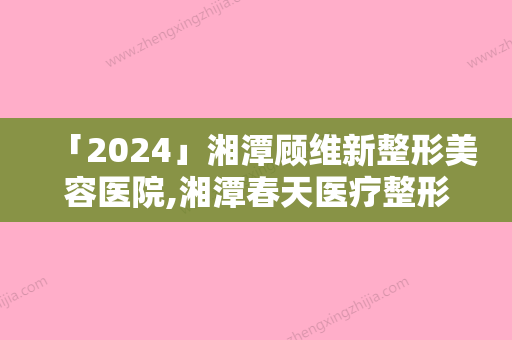 「2024」湘潭顾维新整形美容医院,湘潭春天医疗整形美容你更看好哪一家