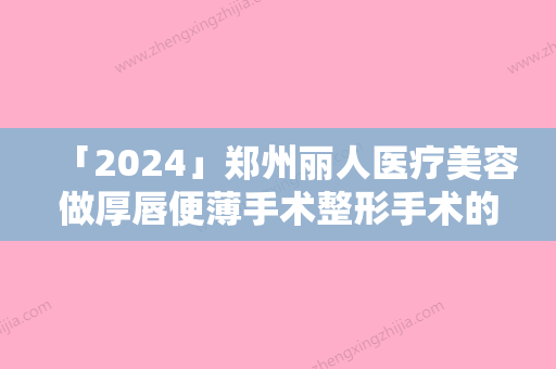 「2024」郑州丽人医疗美容做厚唇便薄手术整形手术的效果是不是永久