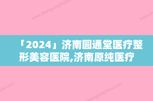 「2024」济南圆通堂医疗整形美容医院,济南原纯医疗美容公立私立口碑大PK