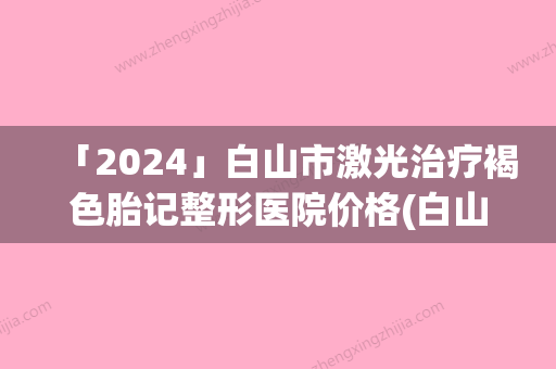 「2024」白山市激光治疗褐色胎记整形医院价格(白山玉华医疗美容门诊参考这几个准没错)