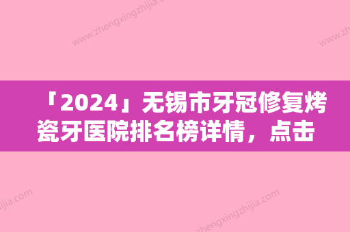 「2024」无锡市牙冠修复烤瓷牙医院排名榜详情，点击查看（无锡吴医生口腔症所价格及案例在线免费查询）