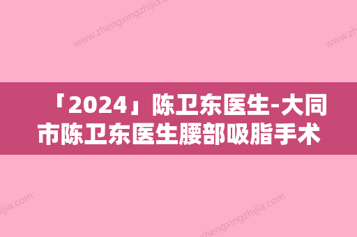 「2024」陈卫东医生-大同市陈卫东医生腰部吸脂手术实力亮点多