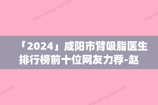 「2024」咸阳市臂吸脂医生排行榜前十位网友力荐-赵吉飞医生实力_价格想了解戳进来看