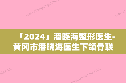 「2024」潘晓海整形医生-黄冈市潘晓海医生下颌骨联合等超强选手上阵比拼