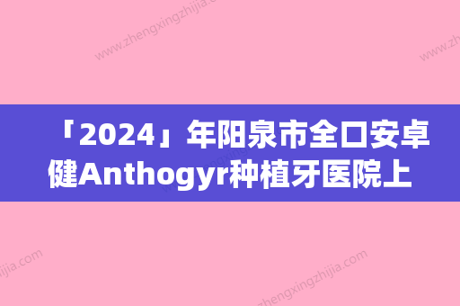 「2024」年阳泉市全口安卓健Anthogyr种植牙医院上榜清单综合实力前十佳哪家比较靠谱-阳泉市全口安卓健Anthogyr种植牙口腔医院