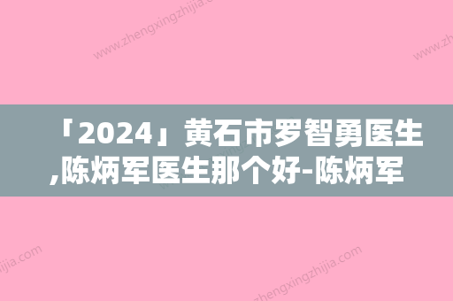 「2024」黄石市罗智勇医生,陈炳军医生那个好-陈炳军医师用细节成就你的美