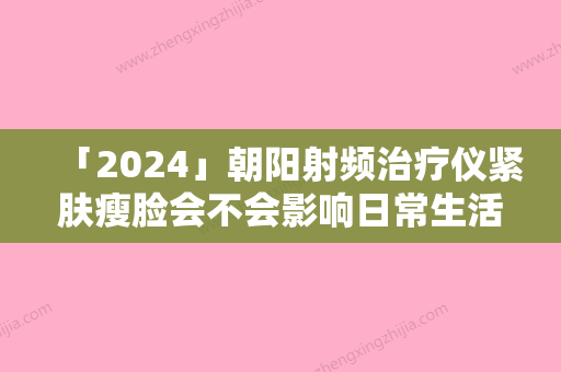 「2024」朝阳射频治疗仪紧肤瘦脸会不会影响日常生活