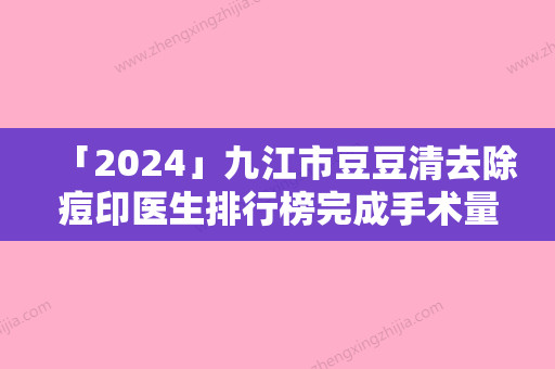 「2024」九江市豆豆清去除痘印医生排行榜完成手术量是比较高的-欧阳泽医生实力满分