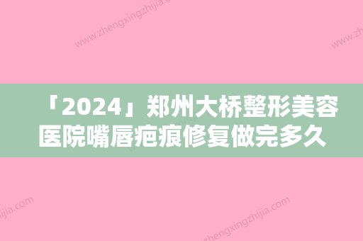 「2024」郑州大桥整形美容医院嘴唇疤痕修复做完多久效果比较好