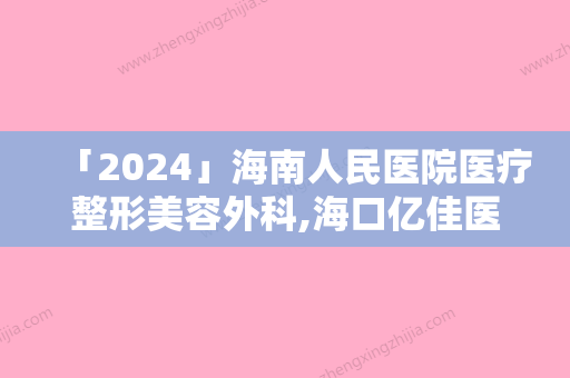 「2024」海南人民医院医疗整形美容外科,海口亿佳医医疗美容门诊部排名实力PK