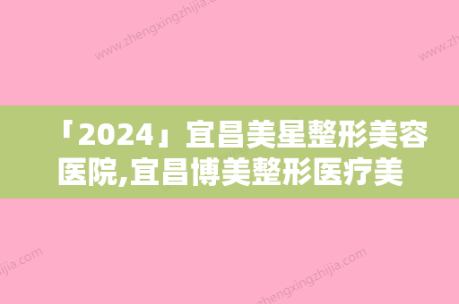 「2024」宜昌美星整形美容医院,宜昌博美整形医疗美容诊所人气口碑实力汇总