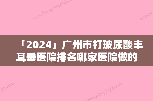 「2024」广州市打玻尿酸丰耳垂医院排名哪家医院做的好-广州青逸植发医疗美容门诊部私立医美可圈可点