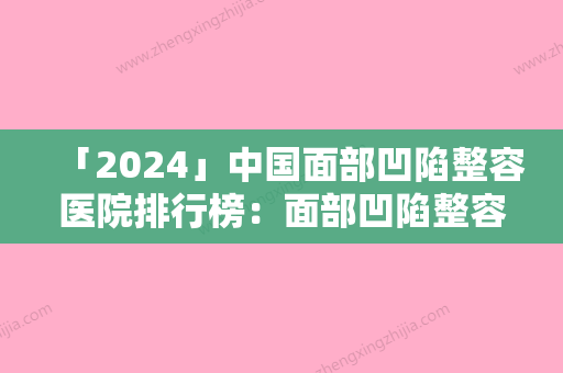 「2024」中国面部凹陷整容医院排行榜：面部凹陷整容医院50强名单赶紧收藏