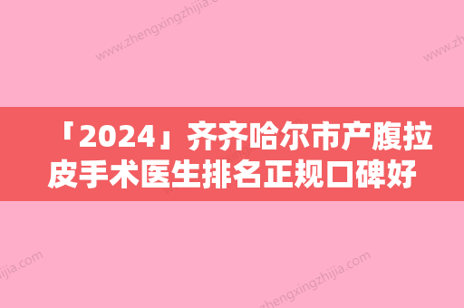 「2024」齐齐哈尔市产腹拉皮手术医生排名正规口碑好的有哪些-齐齐哈尔市产腹拉皮手术医生