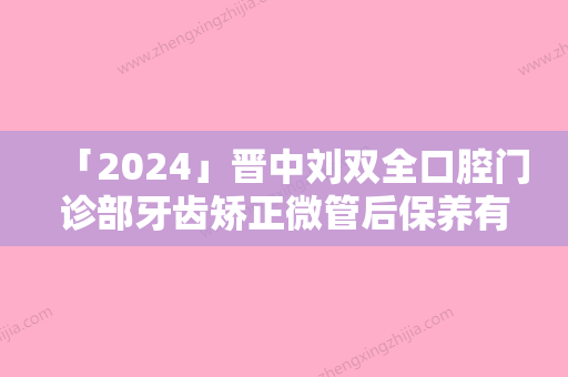 「2024」晋中刘双全口腔门诊部牙齿矫正微管后保养有哪些-晋中刘双全口腔门诊部牙齿矫正微管后怎么护理更好