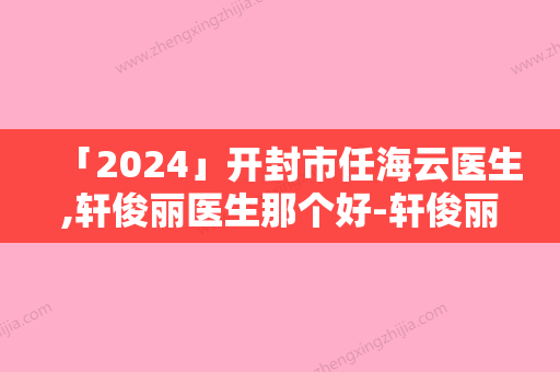 「2024」开封市任海云医生,轩俊丽医生那个好-轩俊丽医师口碑良好