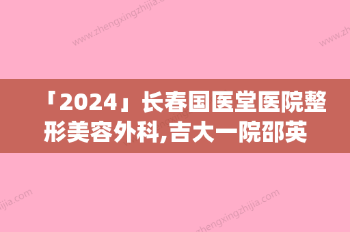 「2024」长春国医堂医院整形美容外科,吉大一院邵英整形科专家-技术pk