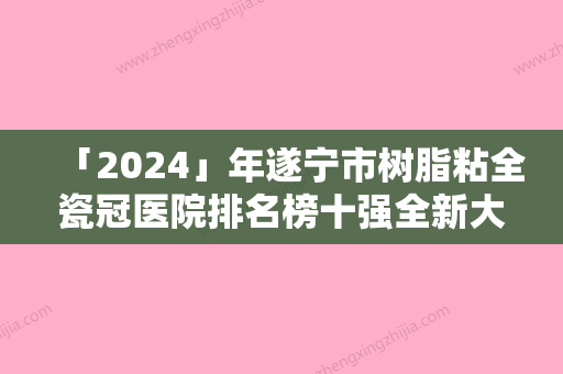 「2024」年遂宁市树脂粘全瓷冠医院排名榜十强全新大盘点-遂宁市树脂粘全瓷冠口腔医院