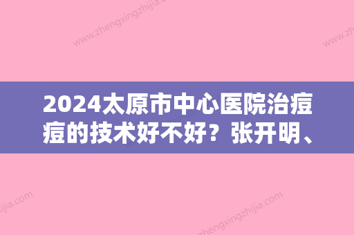 2024太原市中心医院治痘痘的技术好不好？张开明、尹国华等医师真实技术分享