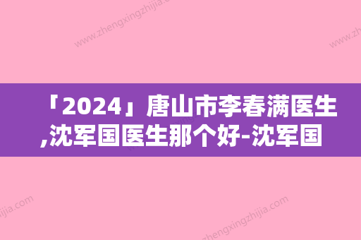 「2024」唐山市李春满医生,沈军国医生那个好-沈军国医师实力牛